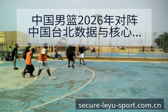 中国男篮2026年对阵中国台北数据与核心球员分析赛程前瞻 - leyu
