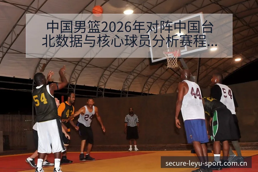 中国男篮2026年对阵中国台北数据与核心球员分析赛程前瞻 - leyu